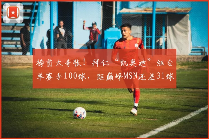 榜首太夸张！拜仁“凯奥迪”组合单赛季100球，距巅峰MSN还差31球