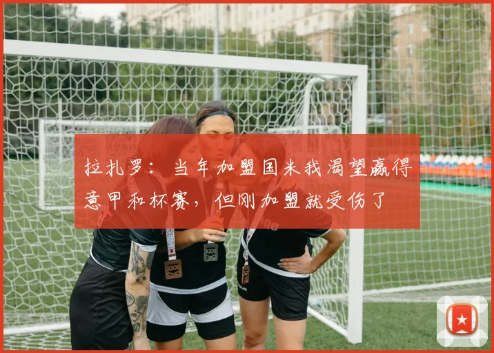 拉扎罗：当年加盟国米我渴望赢得意甲和杯赛，但刚加盟就受伤了