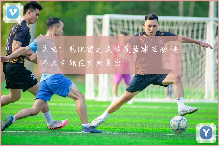 美记：恩比德还没恢复篮球活动 他不太可能在首轮复出