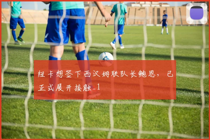 纽卡想签下西汉姆联队长鲍恩，已正式展开接触_1