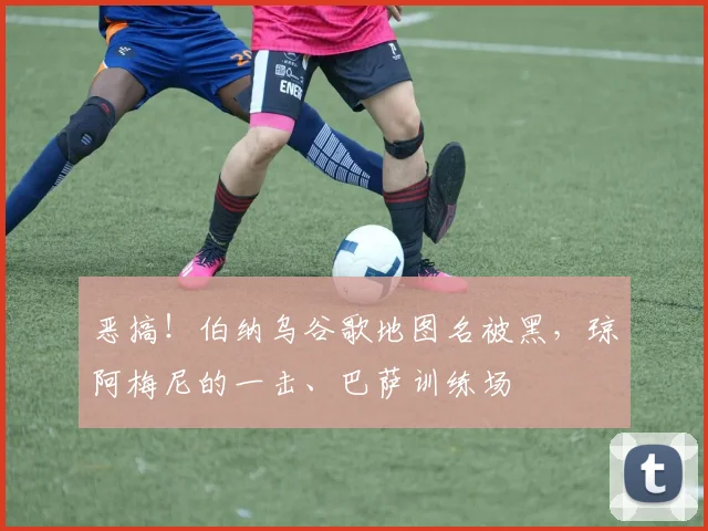 恶搞！伯纳乌谷歌地图名被黑，琼阿梅尼的一击、巴萨训练场